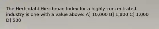 The Herfindahl-Hirschman Index for a highly concentrated industry is one with a value above: A] 10,000 B] 1,800 C] 1,000 D] 500