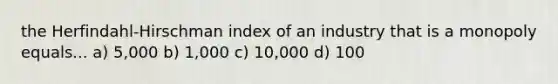 the Herfindahl-Hirschman index of an industry that is a monopoly equals... a) 5,000 b) 1,000 c) 10,000 d) 100