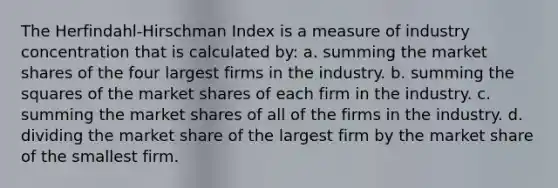 The Herfindahl-Hirschman Index is a measure of industry concentration that is calculated by: a. summing the market shares of the four largest firms in the industry. b. summing the squares of the market shares of each firm in the industry. c. summing the market shares of all of the firms in the industry. d. dividing the market share of the largest firm by the market share of the smallest firm.