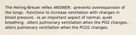 The Hering-Breuer reflex ANSWER: -prevents overexpansion of the lungs. -functions to increase ventilation with changes in blood pressure. -is an important aspect of normal, quiet breathing. -alters pulmonary ventilation when the PO2 changes. -alters pulmonary ventilation when the PCO2 changes.