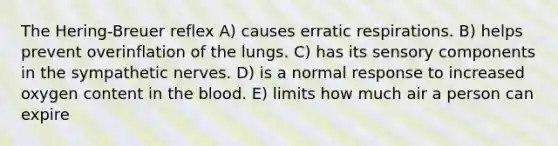 The Hering-Breuer reflex A) causes erratic respirations. B) helps prevent overinflation of the lungs. C) has its sensory components in the sympathetic nerves. D) is a normal response to increased oxygen content in the blood. E) limits how much air a person can expire