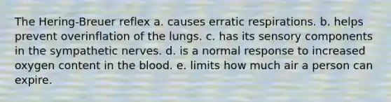 The Hering-Breuer reflex a. causes erratic respirations. b. helps prevent overinflation of the lungs. c. has its sensory components in the sympathetic nerves. d. is a normal response to increased oxygen content in the blood. e. limits how much air a person can expire.