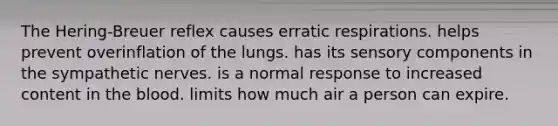 The Hering-Breuer reflex causes erratic respirations. helps prevent overinflation of the lungs. has its sensory components in the sympathetic nerves. is a normal response to increased content in the blood. limits how much air a person can expire.