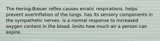 The Hering-Breuer reflex causes erratic respirations. helps prevent overinflation of the lungs. has its sensory components in the sympathetic nerves. is a normal response to increased oxygen content in the blood. limits how much air a person can expire.