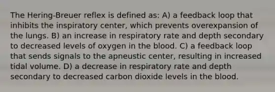 The Hering-Breuer reflex is defined as: A) a feedback loop that inhibits the inspiratory center, which prevents overexpansion of the lungs. B) an increase in respiratory rate and depth secondary to decreased levels of oxygen in the blood. C) a feedback loop that sends signals to the apneustic center, resulting in increased tidal volume. D) a decrease in respiratory rate and depth secondary to decreased carbon dioxide levels in the blood.