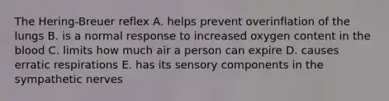 The Hering-Breuer reflex A. helps prevent overinflation of the lungs B. is a normal response to increased oxygen content in the blood C. limits how much air a person can expire D. causes erratic respirations E. has its sensory components in the sympathetic nerves