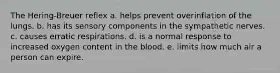 The Hering-Breuer reflex a. helps prevent overinflation of the lungs. b. has its sensory components in the sympathetic nerves. c. causes erratic respirations. d. is a normal response to increased oxygen content in the blood. e. limits how much air a person can expire.