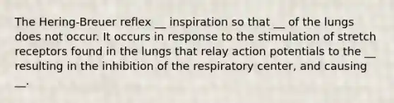 The Hering-Breuer reflex __ inspiration so that __ of the lungs does not occur. It occurs in response to the stimulation of stretch receptors found in the lungs that relay action potentials to the __ resulting in the inhibition of the respiratory center, and causing __.