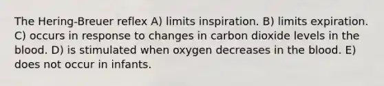 The Hering-Breuer reflex A) limits inspiration. B) limits expiration. C) occurs in response to changes in carbon dioxide levels in <a href='https://www.questionai.com/knowledge/k7oXMfj7lk-the-blood' class='anchor-knowledge'>the blood</a>. D) is stimulated when oxygen decreases in the blood. E) does not occur in infants.