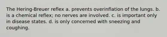 The Hering-Breuer reflex a. prevents overinflation of the lungs. b. is a chemical reflex; no nerves are involved. c. is important only in disease states. d. is only concerned with sneezing and coughing.