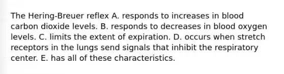 The Hering-Breuer reflex A. responds to increases in blood carbon dioxide levels. B. responds to decreases in blood oxygen levels. C. limits the extent of expiration. D. occurs when stretch receptors in the lungs send signals that inhibit the respiratory center. E. has all of these characteristics.