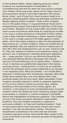 a) Hering-Breuer Reflex: Slowly adapting pulmonary stretch receptors are mechanoreceptors located within the tracheobronchial tree that fire when the lung volume increases. Over-inflation of the lung sends signals via the vagus nerve to the pneumotaxic center to terminate inspiration (the Hering-Breuer reflex). Lack of input from these receptors leads to an apneustic breathing pattern (deep and prolonged inspiration) b) Rapidly adapting stretch receptors: These stretch receptors occur in the upper airways, in lung parenchymal tissues and in extrapulmonary airways that respond to distention of the tissue and irritation. Receptors for the sneeze reflex are located in the nasal mucosa and pharynx while those for coughing are located in the larynx, trachea and bronchi. Stimulation of these centers cause a deep inspiration followed by a violent expulsion of gas. In the case of a cough, pressure first builds against a closed glottis, which then opens suddenly to allow forceful expiration of high pressure air. c) Irritant receptors: These are located among airway epithelial cells and respond to chemical irritants such as SO2, NH3, NO2 and inhaled particles such as dust, smoke or cold air. They also respond to histamine and leukotriene release. For particles, size or aerodynamic diameter determines deposition site. • Large particles (>10 μm) are efficiently filtered by the nose although filtering efficiency decreases with exercise because of mouth breathing and increased airflow. • Particle 3-10 μm in diameter are preferentially deposited in the trachea and large airways • small particles (<0.1μm) do not sediment out from the airstream and are poorly deposited at any location in the respiratory tract. Many are exhaled. • For inhaled fibers, deposition is based upon their aerodynamic diameter rather than length which explains why very long asbestos fibers may penetrate deeply into the lung tissue. When stimulated, irritant receptors stimulate respiratory centers to augment respiratory activity and to constrict airways to promote rapid, shallow breathing to limit penetration of the noxious agents. d) J receptors: A rich network of small unmyelinated axons innervate receptors within the alveoli and small conducting airways called juxtacapillary or J receptors. J receptors respond to interstitial edema and engorgement of pulmonary capillaries. They mediate closure of the larynx and apnea followed by rapid shallow breathing. They also mediate tachypnea in response to pulmonary embolism. e) Chest wall mechanoreceptors: These include proprioceptive input from joints, tendons and muscle spindles in the ribs and inspiratory muscles. They detect impediments to breathing in the chest wall and stimulate increased inspiratory activity. Some spindle fibers project to the cortex of the brain to provide conscious sensation of respiratory movements.