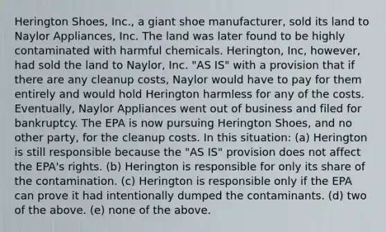 Herington Shoes, Inc., a giant shoe manufacturer, sold its land to Naylor Appliances, Inc. The land was later found to be highly contaminated with harmful chemicals. Herington, Inc, however, had sold the land to Naylor, Inc. "AS IS" with a provision that if there are any cleanup costs, Naylor would have to pay for them entirely and would hold Herington harmless for any of the costs. Eventually, Naylor Appliances went out of business and filed for bankruptcy. The EPA is now pursuing Herington Shoes, and no other party, for the cleanup costs. In this situation: (a) Herington is still responsible because the "AS IS" provision does not affect the EPA's rights. (b) Herington is responsible for only its share of the contamination. (c) Herington is responsible only if the EPA can prove it had intentionally dumped the contaminants. (d) two of the above. (e) none of the above.