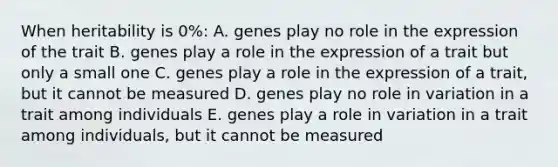 When heritability is 0%: A. genes play no role in the expression of the trait B. genes play a role in the expression of a trait but only a small one C. genes play a role in the expression of a trait, but it cannot be measured D. genes play no role in variation in a trait among individuals E. genes play a role in variation in a trait among individuals, but it cannot be measured