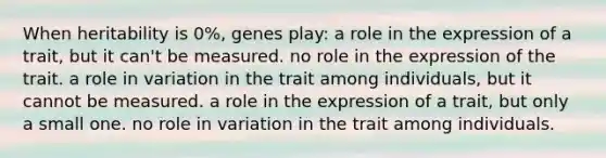 When heritability is 0%, genes play: a role in the expression of a trait, but it can't be measured. no role in the expression of the trait. a role in variation in the trait among individuals, but it cannot be measured. a role in the expression of a trait, but only a small one. no role in variation in the trait among individuals.