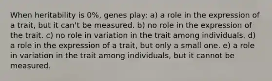 When heritability is 0%, genes play: a) a role in the expression of a trait, but it can't be measured. b) no role in the expression of the trait. c) no role in variation in the trait among individuals. d) a role in the expression of a trait, but only a small one. e) a role in variation in the trait among individuals, but it cannot be measured.