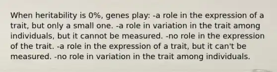 When heritability is 0%, genes play: -a role in the expression of a trait, but only a small one. -a role in variation in the trait among individuals, but it cannot be measured. -no role in the expression of the trait. -a role in the expression of a trait, but it can't be measured. -no role in variation in the trait among individuals.