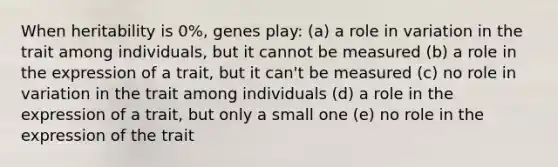 When heritability is 0%, genes play: (a) a role in variation in the trait among individuals, but it cannot be measured (b) a role in the expression of a trait, but it can't be measured (c) no role in variation in the trait among individuals (d) a role in the expression of a trait, but only a small one (e) no role in the expression of the trait