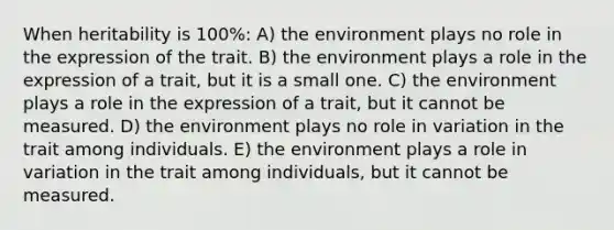 When heritability is 100%: A) the environment plays no role in the expression of the trait. B) the environment plays a role in the expression of a trait, but it is a small one. C) the environment plays a role in the expression of a trait, but it cannot be measured. D) the environment plays no role in variation in the trait among individuals. E) the environment plays a role in variation in the trait among individuals, but it cannot be measured.