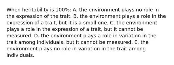 When heritability is 100%: A. the environment plays no role in the expression of the trait. B. the environment plays a role in the expression of a trait, but it is a small one. C. the environment plays a role in the expression of a trait, but it cannot be measured. D. the environment plays a role in variation in the trait among individuals, but it cannot be measured. E. the environment plays no role in variation in the trait among individuals.