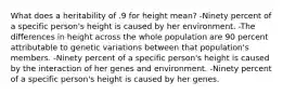 What does a heritability of .9 for height mean? -Ninety percent of a specific person's height is caused by her environment. -The differences in height across the whole population are 90 percent attributable to genetic variations between that population's members. -Ninety percent of a specific person's height is caused by the interaction of her genes and environment. -Ninety percent of a specific person's height is caused by her genes.