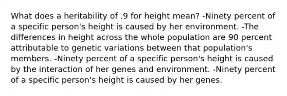 What does a heritability of .9 for height mean? -Ninety percent of a specific person's height is caused by her environment. -The differences in height across the whole population are 90 percent attributable to genetic variations between that population's members. -Ninety percent of a specific person's height is caused by the interaction of her genes and environment. -Ninety percent of a specific person's height is caused by her genes.