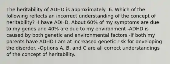 The heritability of ADHD is approximately .6. Which of the following reflects an incorrect understanding of the concept of heritability? -I have ADHD. About 60% of my symptoms are due to my genes and 40% are due to my environment -ADHD is caused by both genetic and environmental factors -If both my parents have ADHD I am at increased genetic risk for developing the disorder. -Options A, B, and C are all correct understandings of the concept of heritability.