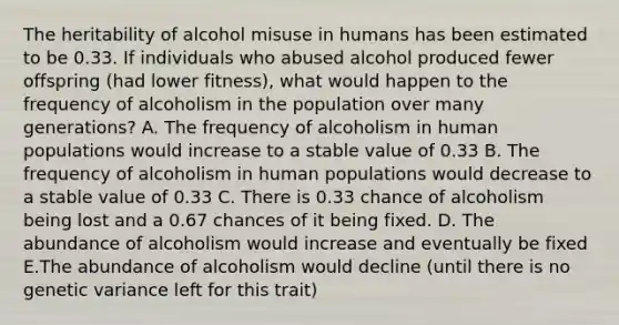 The heritability of alcohol misuse in humans has been estimated to be 0.33. If individuals who abused alcohol produced fewer offspring (had lower fitness), what would happen to the frequency of alcoholism in the population over many generations? A. The frequency of alcoholism in human populations would increase to a stable value of 0.33 B. The frequency of alcoholism in human populations would decrease to a stable value of 0.33 C. There is 0.33 chance of alcoholism being lost and a 0.67 chances of it being fixed. D. The abundance of alcoholism would increase and eventually be fixed E.The abundance of alcoholism would decline (until there is no genetic variance left for this trait)