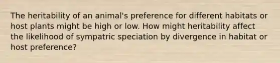 The heritability of an animal's preference for different habitats or host plants might be high or low. How might heritability affect the likelihood of sympatric speciation by divergence in habitat or host preference?