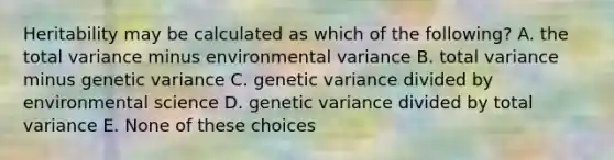 Heritability may be calculated as which of the following? A. the total variance minus environmental variance B. total variance minus genetic variance C. genetic variance divided by environmental science D. genetic variance divided by total variance E. None of these choices