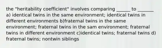 the "heritability coefficient" involves comparing ______ to _______ a) identical twins in the same environment; identical twins in different environments b)fraternal twins in the same environment; fraternal twins in the sam environment; fraternal twins in different environment c)identical twins; fraternal twins d) fraternal twins; nontwin siblings