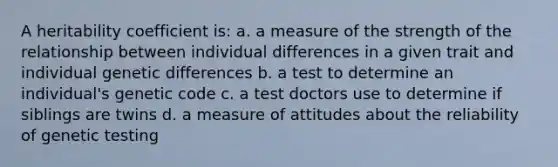 A heritability coefficient is: a. a measure of the strength of the relationship between individual differences in a given trait and individual genetic differences b. a test to determine an individual's genetic code c. a test doctors use to determine if siblings are twins d. a measure of attitudes about the reliability of genetic testing