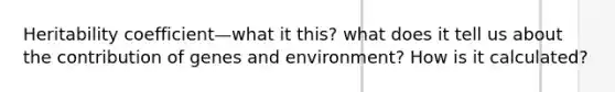 Heritability coefficient—what it this? what does it tell us about the contribution of genes and environment? How is it calculated?