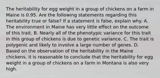 The heritability for egg weight in a group of chickens on a farm in Maine is 0.95. Are the following statements regarding this heritability true or false? If a statement is false, explain why. A. The environment in Maine has very little effect on the outcome of this trait. B. Nearly all of the phenotypic variance for this trait in this group of chickens is due to genetic variance. C. The trait is polygenic and likely to involve a large number of genes. D. Based on the observation of the heritability in the Maine chickens, it is reasonable to conclude that the heritability for egg weight in a group of chickens on a farm in Montana is also very high.