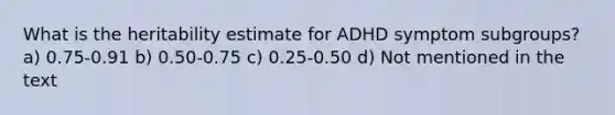 What is the heritability estimate for ADHD symptom subgroups? a) 0.75-0.91 b) 0.50-0.75 c) 0.25-0.50 d) Not mentioned in the text