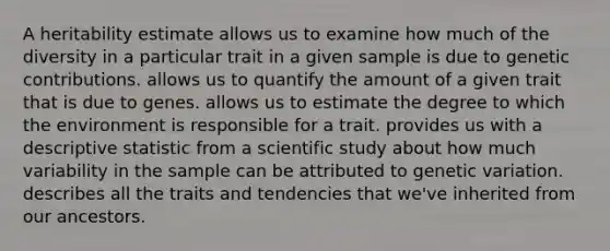 A heritability estimate allows us to examine how much of the diversity in a particular trait in a given sample is due to genetic contributions. allows us to quantify the amount of a given trait that is due to genes. allows us to estimate the degree to which the environment is responsible for a trait. provides us with a descriptive statistic from a scientific study about how much variability in the sample can be attributed to genetic variation. describes all the traits and tendencies that we've inherited from our ancestors.