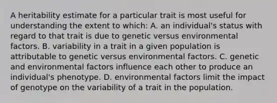 A heritability estimate for a particular trait is most useful for understanding the extent to which: A. an individual's status with regard to that trait is due to genetic versus environmental factors. B. variability in a trait in a given population is attributable to genetic versus environmental factors. C. genetic and environmental factors influence each other to produce an individual's phenotype. D. environmental factors limit the impact of genotype on the variability of a trait in the population.