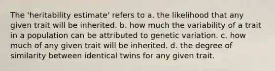 The 'heritability estimate' refers to a. the likelihood that any given trait will be inherited. b. how much the variability of a trait in a population can be attributed to genetic variation. c. how much of any given trait will be inherited. d. the degree of similarity between identical twins for any given trait.