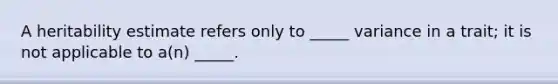 A heritability estimate refers only to _____ variance in a trait; it is not applicable to a(n) _____.