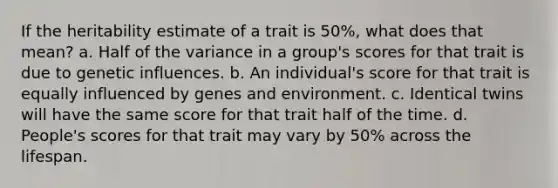 If the heritability estimate of a trait is 50%, what does that mean? a. Half of the variance in a group's scores for that trait is due to genetic influences. b. An individual's score for that trait is equally influenced by genes and environment. c. Identical twins will have the same score for that trait half of the time. d. People's scores for that trait may vary by 50% across the lifespan.