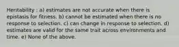 Heritability : a) estimates are not accurate when there is epistasis for fitness. b) cannot be estimated when there is no response to selection. c) can change in response to selection. d) estimates are valid for the same trait across environments and time. e) None of the above.