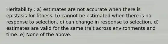 Heritability : a) estimates are not accurate when there is epistasis for fitness. b) cannot be estimated when there is no response to selection. c) can change in response to selection. d) estimates are valid for the same trait across environments and time. e) None of the above.