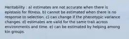 Heritability : a) estimates are not accurate when there is epistasis for ﬁtness. b) cannot be estimated when there is no response to selection. c) can change if the phenotypic variance changes. d) estimates are valid for the same trait across environments and time. e) can be estimated by helping among kin groups.