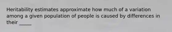 Heritability estimates approximate how much of a variation among a given population of people is caused by differences in their _____