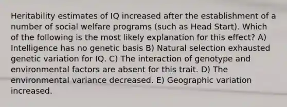 Heritability estimates of IQ increased after the establishment of a number of social welfare programs (such as Head Start). Which of the following is the most likely explanation for this effect? A) Intelligence has no genetic basis B) Natural selection exhausted genetic variation for IQ. C) The interaction of genotype and environmental factors are absent for this trait. D) The environmental variance decreased. E) Geographic variation increased.