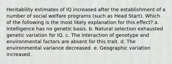 Heritability estimates of IQ increased after the establishment of a number of social welfare programs (such as Head Start). Which of the following is the most likely explanation for this effect? a. Intelligence has no genetic basis. b. Natural selection exhausted genetic variation for IQ. c. The interaction of genotype and environmental factors are absent for this trait. d. The environmental variance decreased. e. Geographic variation increased.