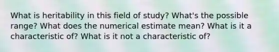 What is heritability in this field of study? What's the possible range? What does the numerical estimate mean? What is it a characteristic of? What is it not a characteristic of?