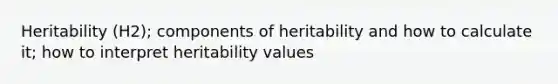 Heritability (H2); components of heritability and how to calculate it; how to interpret heritability values