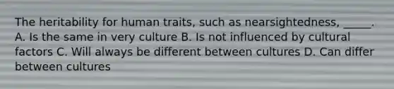 The heritability for human traits, such as nearsightedness, _____. A. Is the same in very culture B. Is not influenced by cultural factors C. Will always be different between cultures D. Can differ between cultures