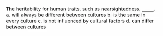 The heritability for human traits, such as nearsightedness, _____. a. will always be different between cultures b. is the same in every culture c. is not influenced by cultural factors d. can differ between cultures